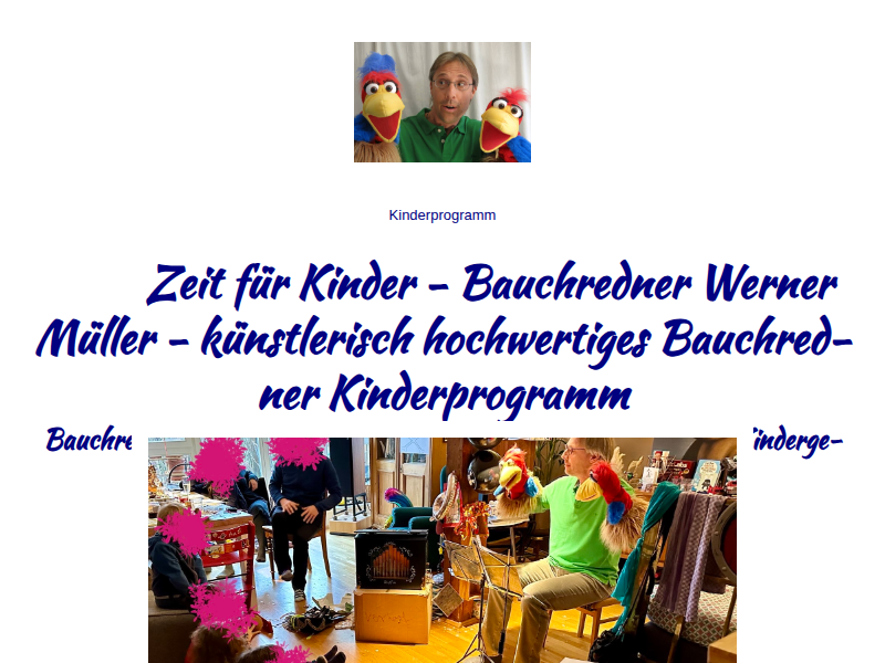 Kinder - Bauchredner - Kindergeburtstag - Kinderprogramm – Drehorgelspieler - Dachau - München - Bauchredner Werner Müller spielt nur für Kinder im Krippen-, Kindergarten-, Kindertagesstätten- und Grundschulalter ein Bauchredner Kinderprogramm, gespielt als Bauchredner Puppentheater. Für alle Kinder und Kinderveranstaltungen. Wir spielen auch für Euren Kindergeburtstag – Bauchredner München - kostenlos – ehrenamtlich – Spenden – Benefiz – soziales Engagement - Kids - Kindertheater – Kasperltheater – Puppentheater – Marionettentheater - Puppenspiel - Kinderfest - Kindershow - Kinderparty - Kinderspaß - Kinderevent - Kinderanimation - Kinderangebote - Kinderspiele – Kinderfasching – Kindergeburtstag feiern - Kinderkleidung - Spielzeug – Kinderflohmarkt – Flohmarkt – Weihnachtsmarkt - Kinderradio - Kinderfernsehen - Kinderbetreuung – Babysitter - Nanny - Manny – Ventriloquist - Event - Schulfest - Stadtfest - Sommerfest - Gemeindefest - Pfarrfest – Kindereinrichtung - Weihnachtsfeier – Fasching – Karneval – Hoch